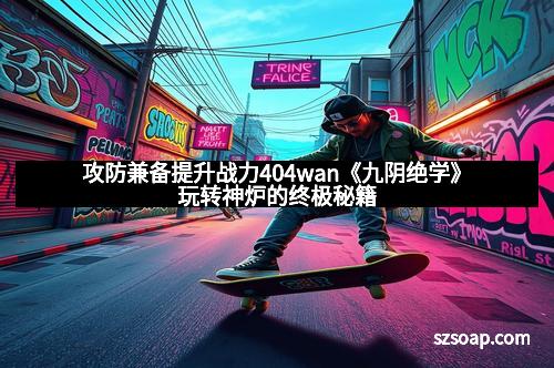 攻防兼备提升战力404wan《九阴绝学》玩转神炉的终极秘籍